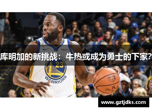 库明加的新挑战：牛热或成为勇士的下家？